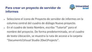 ● Seleccione el icono de Proyecto de servidor de informes en la
columna central del cuadro de diálogo Nuevo proyecto.
● En el cuadro de texto Nombre, escriba “Tutorial” para el
nombre del proyecto. De forma predeterminada, en el cuadro
de texto Ubicación, se muestra la ruta de acceso a la carpeta
"DocumentsVisual Studio 20xxProjects".
Para crear un proyecto de servidor de
informes
 