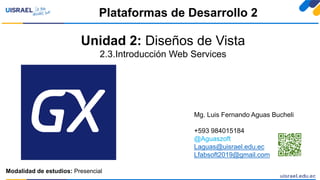 Unidad 2: Diseños de Vista
2.3.Introducción Web Services
Plataformas de Desarrollo 2
Modalidad de estudios: Presencial
Mg. Luis Fernando Aguas Bucheli
+593 984015184
@Aguaszoft
Laguas@uisrael.edu.ec
Lfabsoft2019@gmail.com
 