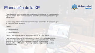 Planeación de la XP
Para planear la programación extrema debemos de tomar en consideración
algunas piezas clave como son costo, la calidad, el tiempo y el alcance que
puede tener.
El costo: se puede incrementar o disminuir por la cantidad de personas que
se contraten en el proyecto
Calidad:
La calidad interna
La calidad externa
Tiempo: “el desarrollo de un software no es un proceso rígido”
. “los clientes toman decisiones de negocio y los programadores toman
decisiones técnicas”. Como decisiones técnicas tenemos a los días y
prioridades y como las técnicas se encuentran los estimados.
Beck,K.,& Flower,M. (2001). Planning extreme programming. boston:
Addison-Wesley.
 