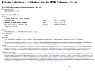 Effective Radio Resource Utilization Index for MMR Performance Metric
IEEE 802.16 Presentation Submission Template (Rev. 8.3)
Document Number:
IEEE C802.16j-06/090
Date Submitted: 2006-xx-xx
Source:
Kanchei (Ken) Loa, Yung-Ting Lee,
Yi-Hsueh Tsai,
Institute for Information Industry
8F., No. 218, Sec. 2, Dunhua S. Rd.,
Taipei City, Taiwan.

Voice:
Fax:
E-mail:

886-2-2739-9616
886-2-2378-2328
loa@nmi.iii.org.tw

Venue:
IEEE 802.16 Session #45, Mont Tremblant, Canada
Base Document:
None.
Purpose:
This contribution proposes to add “effective radio resource utilization index” to Performance Metric in IEEE 802.16j-06/013.
Notice:
This document has been prepared to assist IEEE 802.16. It is offered as a basis for discussion and is not binding on the contributing individual(s) or organization(s). The material in this
document is subject to change in form and content after further study. The contributor(s) reserve(s) the right to add, amend or withdraw material contained herein.
Release:
The contributor grants a free, irrevocable license to the IEEE to incorporate material contained in this contribution, and any modifications thereof, in the creation of an IEEE Standards
publication; to copyright in the IEEE’s name any IEEE Standards publication even though it may include portions of this contribution; and at the IEEE’s sole discretion to permit others to
reproduce in whole or in part the resulting IEEE Standards publication. The contributor also acknowledges and accepts that this contribution may be made public by IEEE 802.16.
IEEE 802.16 Patent Policy:
The contributor is familiar with the IEEE 802.16 Patent Policy and Procedures <http://ieee802.org/16/ipr/patents/policy.html>, including the statement "IEEE standards may include the
known use of patent(s), including patent applications, provided the IEEE receives assurance from the patent holder or applicant with respect to patents essential for compliance with both
mandatory and optional portions of the standard." Early disclosure to the Working Group of patent information that might be relevant to the standard is essential to reduce the possibility
for delays in the development process and increase the likelihood that the draft publication will be approved for publication. Please notify the Chair <mailto:chair@wirelessman.org> as
early as possible, in written or electronic form, if patented technology (or technology under patent application) might be incorporated into a draft standard being developed within the IEEE
802.16 Working Group. The Chair will disclose this notification via the IEEE 802.16 web site <http://ieee802.org/16/ipr/patents/notices>.

1

 
