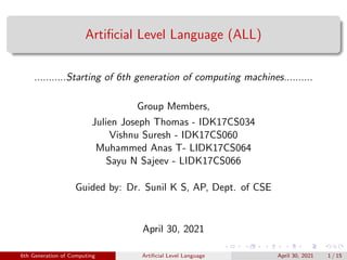 Artificial Level Language (ALL)
...........Starting of 6th generation of computing machines..........
Group Members,
Julien Joseph Thomas - IDK17CS034
Vishnu Suresh - IDK17CS060
Muhammed Anas T- LIDK17CS064
Sayu N Sajeev - LIDK17CS066
Guided by: Dr. Sunil K S, AP, Dept. of CSE
April 30, 2021
6th Generation of Computing Artificial Level Language April 30, 2021 1 / 15
 