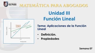 MATEMÁTICA PARA ABOGADOS
Unidad III
Función Lineal
Tema: Aplicaciones de la Función
Lineal
• Definición.
• Propiedades
Semana 07
 