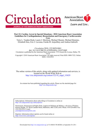 Part 12: Cardiac Arrest in Special Situations : 2010 American Heart Association
Guidelines for Cardiopulmonary Resuscitation and Emergency Cardiovascular
                                        Care
  Terry L. Vanden Hoek, Laurie J. Morrison, Michael Shuster, Michael Donnino,
    Elizabeth Sinz, Eric J. Lavonas, Farida M. Jeejeebhoy and Andrea Gabrielli


                            Circulation 2010, 122:S829-S861
                     doi: 10.1161/CIRCULATIONAHA.110.971069
  Circulation is published by the American Heart Association. 7272 Greenville Avenue, Dallas, TX
                                              72514
 Copyright © 2010 American Heart Association. All rights reserved. Print ISSN: 0009-7322. Online
                                         ISSN: 1524-4539




  The online version of this article, along with updated information and services, is
                          located on the World Wide Web at:
              http://circ.ahajournals.org/content/122/18_suppl_3/S829


       An erratum has been published regarding this article. Please see the attached page for:
                                   http://circ.ahajournals.org/




 Subscriptions: Information about subscribing to Circulation is online at
 http://circ.ahajournals.org//subscriptions/

 Permissions: Permissions & Rights Desk, Lippincott Williams & Wilkins, a division of Wolters
 Kluwer Health, 351 West Camden Street, Baltimore, MD 21202-2436. Phone: 410-528-4050. Fax:
 410-528-8550. E-mail:
 journalpermissions@lww.com

 Reprints: Information about reprints can be found online at
 http://www.lww.com/reprints




       Downloaded from http://circ.ahajournals.org/ at VA MED CTR BOISE on September 29, 2011
 