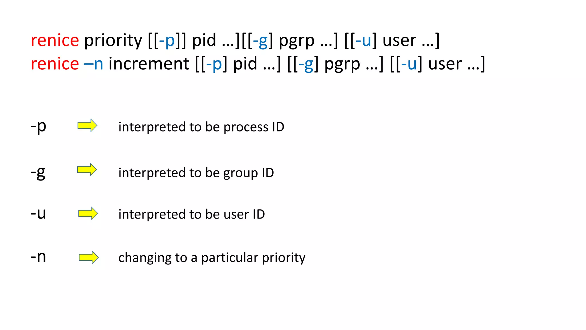 renice priority [[-p]] pid …][[-g] pgrp …] [[-u] user …]
renice –n increment [[-p] pid …] [[-g] pgrp …] [[-u] user …]
-p interpreted to be process ID
-g interpreted to be group ID
-n changing to a particular priority
-u interpreted to be user ID
 
