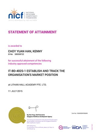STATEMENT OF ATTAINMENT
ID No:
IT-BD-402S-1 ESTABLISH AND TRACK THE
ORGANISATION'S MARKET POSITION
for successful attainment of the following
industry approved competencies
S8505872Z
at LITHAN HALL ACADEMY PTE. LTD.
is awarded to
11 JULY 2015
CHOY YUAN HAN, KENNY
SOA-IT-001
150000000358490
www.wda.gov.sg
Cert No.
The training and assessment of the abovementioned student
are accredited in accordance with the Singapore Workforce
Skills Qualification System
Singapore Workforce Development Agency
Ng Cher Pong, Chief Executive
For verification of this certificate, please visit https://e-
cert.wda.gov.sg
 