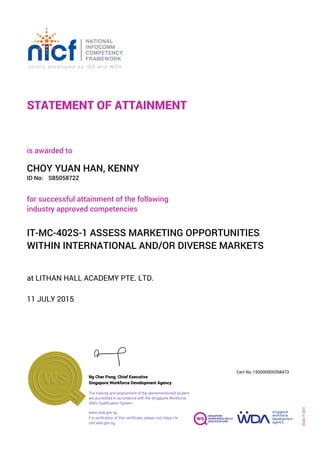 STATEMENT OF ATTAINMENT
ID No:
IT-MC-402S-1 ASSESS MARKETING OPPORTUNITIES
WITHIN INTERNATIONAL AND/OR DIVERSE MARKETS
for successful attainment of the following
industry approved competencies
S8505872Z
at LITHAN HALL ACADEMY PTE. LTD.
is awarded to
11 JULY 2015
CHOY YUAN HAN, KENNY
SOA-IT-001
150000000358473
www.wda.gov.sg
Cert No.
The training and assessment of the abovementioned student
are accredited in accordance with the Singapore Workforce
Skills Qualification System
Singapore Workforce Development Agency
Ng Cher Pong, Chief Executive
For verification of this certificate, please visit https://e-
cert.wda.gov.sg
 