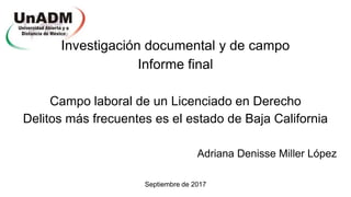 Investigación documental y de campo
Informe final
Campo laboral de un Licenciado en Derecho
Delitos más frecuentes es el estado de Baja California
Adriana Denisse Miller López
Septiembre de 2017
 