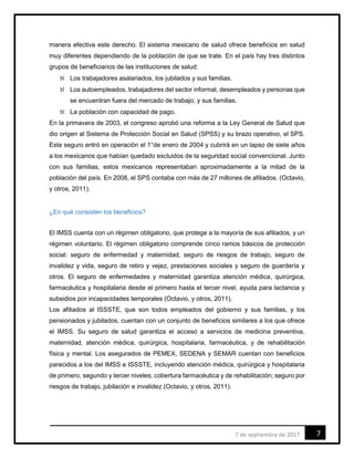 77 de septiembre de 2017
manera efectiva este derecho. El sistema mexicano de salud ofrece beneficios en salud
muy diferentes dependiendo de la población de que se trate. En el país hay tres distintos
grupos de beneficiarios de las instituciones de salud:
 Los trabajadores asalariados, los jubilados y sus familias.
 Los autoempleados, trabajadores del sector informal, desempleados y personas que
se encuentran fuera del mercado de trabajo, y sus familias.
 La población con capacidad de pago.
En la primavera de 2003, el congreso aprobó una reforma a la Ley General de Salud que
dio origen al Sistema de Protección Social en Salud (SPSS) y su brazo operativo, el SPS.
Este seguro entró en operación el 1°de enero de 2004 y cubrirá en un lapso de siete años
a los mexicanos que habían quedado excluidos de la seguridad social convencional. Junto
con sus familias, estos mexicanos representaban aproximadamente a la mitad de la
población del país. En 2008, el SPS contaba con más de 27 millones de afiliados. (Octavio,
y otros, 2011).
¿En qué consisten los beneficios?
El IMSS cuenta con un régimen obligatorio, que protege a la mayoría de sus afiliados, y un
régimen voluntario. El régimen obligatorio comprende cinco ramos básicos de protección
social: seguro de enfermedad y maternidad, seguro de riesgos de trabajo, seguro de
invalidez y vida, seguro de retiro y vejez, prestaciones sociales y seguro de guardería y
otros. El seguro de enfermedades y maternidad garantiza atención médica, quirúrgica,
farmacéutica y hospitalaria desde el primero hasta el tercer nivel, ayuda para lactancia y
subsidios por incapacidades temporales (Octavio, y otros, 2011),
Los afiliados al ISSSTE, que son todos empleados del gobierno y sus familias, y los
pensionados y jubilados, cuentan con un conjunto de beneficios similares a los que ofrece
el IMSS. Su seguro de salud garantiza el acceso a servicios de medicina preventiva,
maternidad, atención médica, quirúrgica, hospitalaria, farmacéutica, y de rehabilitación
física y mental. Los asegurados de PEMEX, SEDENA y SEMAR cuentan con beneficios
parecidos a los del IMSS e ISSSTE, incluyendo atención médica, quirúrgica y hospitalaria
de primero, segundo y tercer niveles; cobertura farmacéutica y de rehabilitación; seguro por
riesgos de trabajo, jubilación e invalidez (Octavio, y otros, 2011).
 