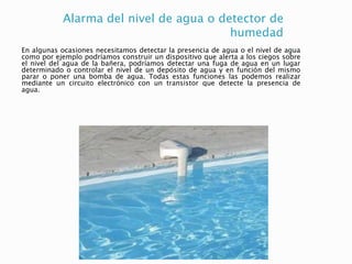 Alarma del nivel de agua o detector de
humedad
En algunas ocasiones necesitamos detectar la presencia de agua o el nivel de agua
como por ejemplo podríamos construir un dispositivo que alerta a los ciegos sobre
el nivel del agua de la bañera, podríamos detectar una fuga de agua en un lugar
determinado o controlar el nivel de un depósito de agua y en función del mismo
parar o poner una bomba de agua. Todas estas funciones las podemos realizar
mediante un circuito electrónico con un transistor que detecte la presencia de
agua.
 