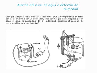 Alarma del nivel de agua o detector de
humedad
¿Por qué complicarnos la vida con transistores? ¿Por qué no ponemos en serie
con una bombilla o con un zumbador, unas sondas que al ser mojadas por el
agua (el agua es conductora de la electricidad) permitan el paso de la
corriente eléctrica y nos lo active?
 