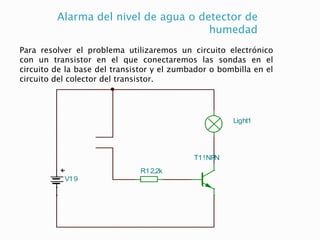 Alarma del nivel de agua o detector de
humedad
Para resolver el problema utilizaremos un circuito electrónico
con un transistor en el que conectaremos las sondas en el
circuito de la base del transistor y el zumbador o bombilla en el
circuito del colector del transistor.
V19
T1!NPN
R12,2k
Light1
 