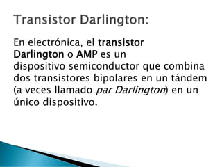 En electrónica, el transistor
Darlington o AMP es un
dispositivo semiconductor que combina
dos transistores bipolares en un tándem
(a veces llamado par Darlington) en un
único dispositivo.
 