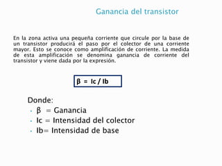Ganancia del transistor
Donde:
• β = Ganancia
• Ic = Intensidad del colector
• Ib= Intensidad de base
En la zona activa una pequeña corriente que circule por la base de
un transistor producirá el paso por el colector de una corriente
mayor. Esto se conoce como amplificación de corriente. La medida
de esta amplificación se denomina ganancia de corriente del
transistor y viene dada por la expresión.
β = Ic / Ib
 