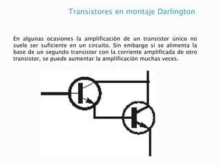 Transistores en montaje Darlington
En algunas ocasiones la amplificación de un transistor único no
suele ser suficiente en un circuito. Sin embargo si se alimenta la
base de un segundo transistor con la corriente amplificada de otro
transistor, se puede aumentar la amplificación muchas veces.
 