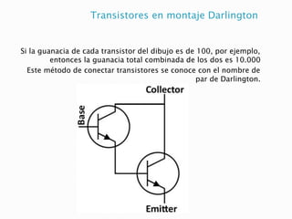Transistores en montaje Darlington
Si la guanacia de cada transistor del dibujo es de 100, por ejemplo,
entonces la guanacia total combinada de los dos es 10.000
Este método de conectar transistores se conoce con el nombre de
par de Darlington.
 