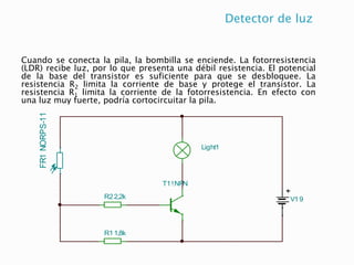Detector de luz
Cuando se conecta la pila, la bombilla se enciende. La fotorresistencia
(LDR) recibe luz, por lo que presenta una débil resistencia. El potencial
de la base del transistor es suficiente para que se desbloquee. La
resistencia R2 limita la corriente de base y protege el transistor. La
resistencia R1 limita la corriente de la fotorresistencia. En efecto con
una luz muy fuerte, podría cortocircuitar la pila.
V19
T1!NPN
R11,8k
Light1
R22,2k
FR1
NORPS-11
 