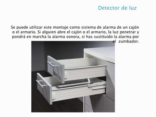 Detector de luz
Se puede utilizar este montaje como sistema de alarma de un cajón
o el armario. Si alguien abre el cajón o el armario, la luz penetrar y
pondrá en marcha la alarma sonora, si has sustituido la alarma por
el zumbador.
 