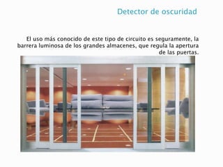 Detector de oscuridad
El uso más conocido de este tipo de circuito es seguramente, la
barrera luminosa de los grandes almacenes, que regula la apertura
de las puertas.
 