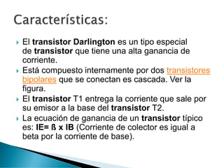  El transistor Darlington es un tipo especial
de transistor que tiene una alta ganancia de
corriente.
 Está compuesto internamente por dos transistores
bipolares que se conectan es cascada. Ver la
figura.
 El transistor T1 entrega la corriente que sale por
su emisor a la base del transistor T2.
 La ecuación de ganancia de un transistor típico
es: IE= ß x IB (Corriente de colector es igual a
beta por la corriente de base).
 