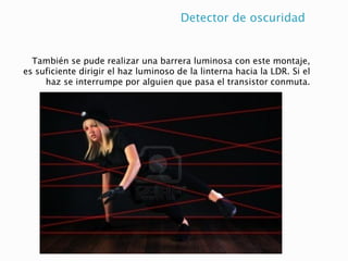 Detector de oscuridad
También se pude realizar una barrera luminosa con este montaje,
es suficiente dirigir el haz luminoso de la linterna hacia la LDR. Si el
haz se interrumpe por alguien que pasa el transistor conmuta.
 