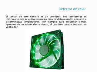 Detector de calor
El sensor de este circuito es un termistor. Los termistores se
utilizan cuando se quiere poner en marcha determinados aparatos a
determinadas temperaturas. Por ejemplo para preservar ciertos
aparatos de un sobrecalentamiento, el termistor puede arrancar un
ventilador.
 