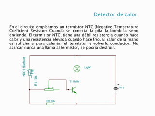 Detector de calor
En el circuito empleamos un termistor NTC (Negative Temperature
Coeficient Resistor) Cuando se conecta la pila la bombilla seno
enciende. El termistor NTC, tiene una débil resistencia cuando hace
calor y una resistencia elevada cuando hace frio. El calor de la mano
es suficiente para calentar el termistor y volverlo conductor. No
acercar nunca una llama al termistor, se podría destruir.
V19
T1!NPN
Light1
R1
10k
R21,8k
NTC
NTC1
!Default
 