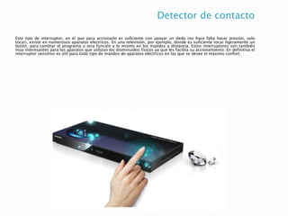 Detector de contacto
Este tipo de interruptor, en el que para accionarlo es suficiente con apoyar un dedo (no hace falta hacer presión, solo
tocar), existe en numerosos aparatos eléctricos. En una televisión, por ejemplo, donde es suficiente tocar ligeramente un
botón, para cambiar el programa u otra función y lo mismo en los mandos a distancia. Estos interruptores son también
muy interesantes para los aparatos que utilizan los disminuidos físicos ya que les facilita su accionamiento. En definitiva el
interruptor sensitivo es útil para todo tipo de mandos de aparatos eléctricos en las que se desee el máximo confort.
 
