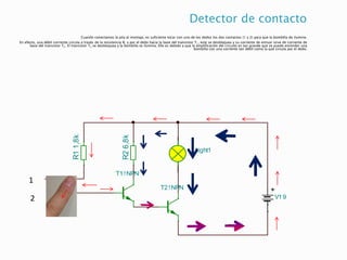 Detector de contacto
Cuando conectamos la pila al montaje, es suficiente tocar con uno de los dedos los dos contactos (1 y 2) para que la bombilla de ilumine.
En efecto, una débil corriente circula a través de la resistencia R1 y por el dedo hacia la base del transistor T1, este se desbloquea y su corriente de emisor sirve de corriente de
base del transistor T2. El transistor T2 se desbloquea y la bombilla se ilumina. Ello es debido a que la amplificación del circuito es tan grande que se puede encender una
bombilla con una corriente tan débil como la que circula por el dedo.
V19
T1!NPN
Light1
T2!NPN
R1
1,8k
R2
6,8k
1
2
V19
T1!NPN
R11k
Light1
SW1
 