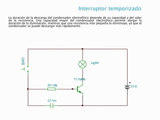Interruptor temporizado
La duración de la descarga del condensador electrolítico depende de su capacidad y del valor
de la resistencia. Una capacidad mayor del condensador electrolítico permite alargar la
duración de la iluminación, mientras que una resistencia más pequeña la disminuye, ya que el
condensador se puede descargar más rápidamente.
V19
T1!NPN
Light1
R11,8k
C11m
SW1
 