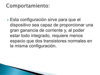  Esta configuración sirve para que el
dispositivo sea capaz de proporcionar una
gran ganancia de corriente y, al poder
estar todo integrado, requiere menos
espacio que dos transistores normales en
la misma configuración.
 