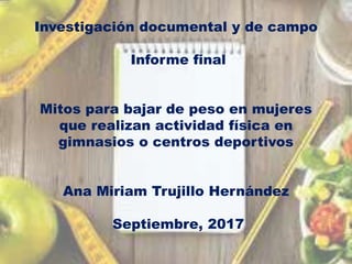 Investigación documental y de campo
Informe final
Mitos para bajar de peso en mujeres
que realizan actividad física en
gimnasios o centros deportivos
Ana Miriam Trujillo Hernández
Septiembre, 2017
 
