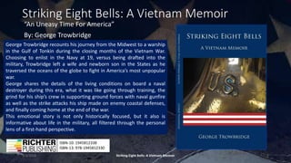 Striking Eight Bells: A Vietnam Memoir
“An Uneasy Time For America”
By: George Trowbridge
3/3/2018 Striking Eight Bells: A Vietnam Memoir 1
ISBN-10: 1945812338
ISBN-13: 978-1945812330
George Trowbridge recounts his journey from the Midwest to a warship
in the Gulf of Tonkin during the closing months of the Vietnam War.
Choosing to enlist in the Navy at 19, versus being drafted into the
military, Trowbridge left a wife and newborn son in the States as he
traversed the oceans of the globe to fight in America’s most unpopular
war.
George shares the details of the living conditions on board a naval
destroyer during this era, what it was like going through training, the
grind for his ship’s crew in supporting ground forces with naval gunfire
as well as the strike attacks his ship made on enemy coastal defenses,
and finally coming home at the end of the war.
This emotional story is not only historically focused, but it also is
informative about life in the military, all filtered through the personal
lens of a first-hand perspective.
 