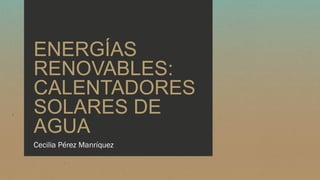 ENERGÍAS
RENOVABLES:
CALENTADORES
SOLARES DE
AGUA
Cecilia Pérez Manríquez
 