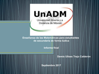 Enseñanza de las Matemáticas para estudiantes
de secundaria de forma lúdica
Informe final
Demis Ulises Trejo Calderón
Septiembre 2017
 