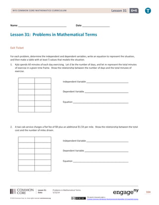 Lesson 31: Problems in Mathematical Terms
Date: 5/15/14 334
© 2013 Common Core, Inc. Some rights reserved. commoncore.org
This work is licensed under a
Creative Commons Attribution-NonCommercial-ShareAlike 3.0 Unported License.
NYS COMMON CORE MATHEMATICS CURRICULUM 6•4Lesson 31
Name Date
Lesson 31: Problems in Mathematical Terms
Exit Ticket
For each problem, determine the independent and dependent variables, write an equation to represent the situation,
and then make a table with at least 5 values that models the situation.
1. Kyla spends 60 minutes of each day exercising. Let 𝑑 be the number of days, and let 𝑚 represent the total minutes
of exercise in a given time frame. Show the relationship between the number of days and the total minutes of
exercise.
2. A taxi cab service charges a flat fee of $8 plus an additional $1.50 per mile. Show the relationship between the total
cost and the number of miles driven.
Independent Variable
Dependent Variable
Equation
Independent Variable
Dependent Variable
Equation
 