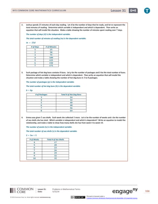 Lesson 31: Problems in Mathematical Terms
Date: 5/15/14 336
© 2013 Common Core, Inc. Some rights reserved. commoncore.org
This work is licensed under a
Creative Commons Attribution-NonCommercial-ShareAlike 3.0 Unported License.
NYS COMMON CORE MATHEMATICS CURRICULUM 6•4Lesson 31
2. Joshua spends 𝟐𝟓 minutes of each day reading. Let 𝒅 be the number of days that he reads, and let 𝒎 represent the
total minutes of reading. Determine which variable is independent and which is dependent. Then write an
equation that will model the situation. Make a table showing the number of minutes spent reading over 𝟕 days.
The number of days (𝒅) is the independent variable.
The total number of minutes of reading (𝒎) is the dependent variable.
𝒎 = 𝟐𝟓𝒅
# of Days # of Minutes
𝟏 𝟐𝟓
𝟐 𝟓𝟎
𝟑 𝟕𝟓
𝟒 𝟏𝟎𝟎
𝟓 𝟏𝟐𝟓
𝟔 𝟏𝟓𝟎
𝟕 𝟏𝟕𝟓
3. Each package of hot dog buns contains 𝟖 buns. Let 𝒑 be the number of packages and 𝒃 be the total number of buns.
Determine which variable is independent and which is dependent. Then write an equation that will model the
situation and make a table showing the number of hot dog buns in 𝟑 to 𝟖 packages.
The number of packages (𝒑) is the independent variable.
The total number of hot dog buns (𝒃) is the dependent variable.
𝒃 = 𝟖𝒑
# of Packages Total # of Hot Dog Buns
𝟑 𝟐𝟒
𝟒 𝟑𝟐
𝟓 𝟒𝟎
𝟔 𝟒𝟖
𝟕 𝟓𝟔
𝟖 𝟔𝟒
4. Emma was given 𝟓 sea shells. Each week she collected 𝟑 more. Let 𝒘 be the number of weeks and 𝒔 be the number
of sea shells she has total. Which variable is independent and which is dependent? Write an equation to model the
relationship, and make a table to show how many shells she has from week 𝟒 to week 𝟏𝟎.
The number of weeks (𝒘) is the independent variable.
The total number of sea shells (𝒔) is the dependent variable.
𝑺 = 𝟑𝒘 + 𝟓
# of Weeks Total # of Sea Shells
𝟒 𝟏𝟕
𝟓 𝟐𝟎
𝟔 𝟐𝟑
𝟕 𝟐𝟔
𝟖 𝟐𝟗
𝟗 𝟑𝟐
𝟏𝟎 𝟑𝟓
 