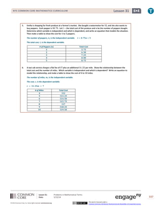 Lesson 31: Problems in Mathematical Terms
Date: 5/15/14 337
© 2013 Common Core, Inc. Some rights reserved. commoncore.org
This work is licensed under a
Creative Commons Attribution-NonCommercial-ShareAlike 3.0 Unported License.
NYS COMMON CORE MATHEMATICS CURRICULUM 6•4Lesson 31
5. Emilia is shopping for fresh produce at a farmer’s market. She bought a watermelon for $𝟓, and she also wants to
buy peppers. Each pepper is $𝟎. 𝟕𝟓. Let 𝒕 = the total cost of the produce and 𝒏 be the number of peppers bought.
Determine which variable is independent and which is dependent, and write an equation that models the situation.
Then make a table to show the cost for 𝟏 to 𝟓 peppers.
The number of peppers, 𝒏, is the independent variable. 𝒕 = 𝟎. 𝟕𝟓𝒏 + 𝟓
The total cost, 𝒕, is the dependent variable.
# of Peppers (𝒏) Total Cost
𝟏 𝟓. 𝟕𝟓
𝟐 𝟔. 𝟓𝟎
𝟑 𝟕. 𝟐𝟓
𝟒 𝟖. 𝟎𝟎
𝟓 𝟖. 𝟕𝟓
6. A taxi cab service charges a flat fee of $𝟕 plus an additional $𝟏. 𝟐𝟓 per mile. Show the relationship between the
total cost and the number of miles. Which variable is independent and which is dependent? Write an equation to
model the relationship, and make a table to show the cost of 𝟒 to 𝟏𝟎 miles.
The number of miles, 𝒎, is the independent variable.
The cost, 𝒄, is the dependent variable.
𝒄 = $𝟏. 𝟐𝟓𝒎 + 𝟕
# of Miles Total Cost
𝟒 $𝟏𝟐
𝟓 $𝟏𝟑. 𝟐𝟓
𝟔 $𝟏𝟒. 𝟓𝟎
𝟕 $𝟏𝟓. 𝟕𝟓
𝟖 $𝟏𝟕
𝟗 $𝟏𝟖. 𝟐𝟓
𝟏𝟎 $𝟏𝟗. 𝟓𝟎
 