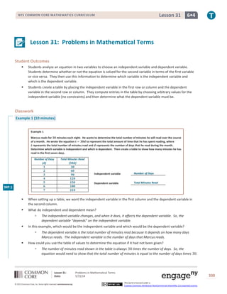 Lesson 31: Problems in Mathematical Terms
Date: 5/15/14 330
© 2013 Common Core, Inc. Some rights reserved. commoncore.org
This work is licensed under a
Creative Commons Attribution-NonCommercial-ShareAlike 3.0 Unported License.
NYS COMMON CORE MATHEMATICS CURRICULUM 6•4Lesson 31
Lesson 31: Problems in Mathematical Terms
Student Outcomes
 Students analyze an equation in two variables to choose an independent variable and dependent variable.
Students determine whether or not the equation is solved for the second variable in terms of the first variable
or vice versa. They then use this information to determine which variable is the independent variable and
which is the dependent variable.
 Students create a table by placing the independent variable in the first row or column and the dependent
variable in the second row or column. They compute entries in the table by choosing arbitrary values for the
independent variable (no constraints) and then determine what the dependent variable must be.
Classwork
Example 1 (10 minutes)
Example 1
Marcus reads for 𝟑𝟎 minutes each night. He wants to determine the total number of minutes he will read over the course
of a month. He wrote the equation 𝒕 = 𝟑𝟎𝒅 to represent the total amount of time that he has spent reading, where
𝒕 represents the total number of minutes read and 𝒅 represents the number of days that he read during the month.
Determine which variable is independent and which is dependent. Then create a table to show how many minutes he has
read in the first seven days.
Number of Days
(𝒅)
Total Minutes Read
(𝟑𝟎𝒅)
𝟏 𝟑𝟎
𝟐 𝟔𝟎
𝟑 𝟗𝟎
𝟒 𝟏𝟐𝟎
𝟓 𝟏𝟓𝟎
𝟔 𝟏𝟖𝟎
𝟕 𝟐𝟏𝟎
 When setting up a table, we want the independent variable in the first column and the dependent variable in
the second column.
 What do independent and dependent mean?
 The independent variable changes, and when it does, it affects the dependent variable. So, the
dependent variable “depends” on the independent variable.
 In this example, which would be the independent variable and which would be the dependent variable?
 The dependent variable is the total number of minutes read because it depends on how many days
Marcus reads. The independent variable is the number of days that Marcus reads.
 How could you use the table of values to determine the equation if it had not been given?
 The number of minutes read shown in the table is always 30 times the number of days. So, the
equation would need to show that the total number of minutes is equal to the number of days times 30.
Independent variable _________________
Dependent variable _________________
Number of Days
Total Minutes Read
MP.1
 
