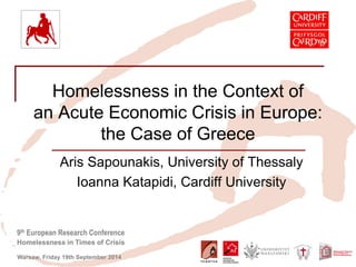 9th European Research Conference 
Homelessness in Times of Crisis 
Warsaw, Friday 19th September 2014 
Homelessness in the Context of an Acute Economic Crisis in Europe: the Case of Greece 
Aris Sapounakis, University of Thessaly 
Ioanna Katapidi, Cardiff University  