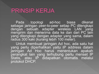 Pada topologi ad-hoc biasa dikenal
sebagai jaringan peer-to-peer setiap PC dilengkapi
dengan sebuah adapter wireless LAN yang
mengirim dan menerima data ke dan dari PC lain
yang dilengkapi dengan adapter yang sama, dalam
radius 300 kaki (kurang lebih 100 meter).
Untuk membuat jaringan Ad hoc, ada satu hal
yang perlu diperhatikan yaitu IP address dalam
jaringan Ad Hoc harus menentukan apakah
perangkat lain yang terhubung perlu menset IP
Statis, atau IP didapatkan otomatis melalui
protokol DHCP.
 