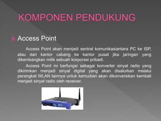  Access Point
Access Point akan menjadi sentral komunikasiantara PC ke ISP,
atau dari kantor cabang ke kantor pusat jika jaringan yang
dikembangkan milik sebuah korporasi pribadi.
Access Point ini berfungsi sebagai konverter sinyal radio yang
dikirimkan menjadi sinyal digital yang akan disalurkan melalui
perangkat WLAN lainnya untuk kemudian akan dikonversikan kembali
menjadi sinyal radio oleh receiver.
 