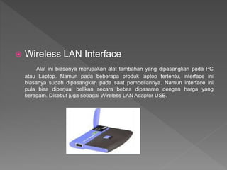  Wireless LAN Interface
Alat ini biasanya merupakan alat tambahan yang dipasangkan pada PC
atau Laptop. Namun pada beberapa produk laptop tertentu, interface ini
biasanya sudah dipasangkan pada saat pembeliannya. Namun interface ini
pula bisa diperjual belikan secara bebas dipasaran dengan harga yang
beragam. Disebut juga sebagai Wireless LAN Adaptor USB.
 