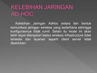 Kelebihan Jaringan AdHoc antara lain bentuk
komunikasi jaringan wireless yang sederhana sehingga
konfigurasinya tidak rumit. Selain itu mode ini akan
lebih tepat diterapkan ketika wireless infrastructure tidak
tersedia dan layanan seperti client server tidak
diperlukan.
 