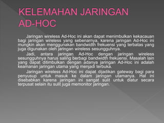 Jaringan wireless Ad-Hoc ini akan dapat menimbulkan kekacauan
bagi jaringan wireless yang sebenarnya, karena jaringan Ad-Hoc ini
mungkin akan menggunakan bandwidth frekuensi yang terbatas yang
juga digunakan oleh jaringan wireless sesungguhnya.
Jadi, antara jaringan Ad-Hoc dengan jaringan wireless
sesungguhnya harus saling berbagi bandwidth frekuensi. Masalah lain
yang dapat ditimbulkan dengan adanya jaringan Ad-Hoc ini adalah
keamanan jaringan utama yang menjadi terbuka.
Jaringan wireless Ad-Hoc ini dapat dijadikan gateway bagi para
penyusup untuk masuk ke dalam jaringan utamanya. Hal ini
disebabkan karena jaringan ini sangat sulit untuk diatur secara
terpusat selain itu sulit juga memonitor jaringan.
 