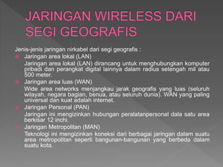 Jenis-jenis jaringan nirkabel dari segi geografis :
 Jaringan area lokal (LAN)
Jaringan area lokal (LAN) dirancang untuk menghubungkan komputer
pribadi dan perangkat digital lainnya dalam radius setengah mil atau
500 meter.
 Jaringan area luas (WAN)
Wide area networks menjangkau jarak geografis yang luas (seluruh
wilayah, negara bagian, benua, atau seluruh dunia). WAN yang paling
universal dan kuat adalah internet.
 Jaringan Personal (PAN)
Jaringan ini mengizinkan hubungan peralatanpersonal dala satu area
berkisar 12 inchi.
 Jaringan Metropolitan (MAN)
Teknologi ini mengizinkan koneksi dari berbagai jaringan dalam suatu
area metropolitan seperti bangunan-bangunan yang berbeda dalam
suatu kota.
 