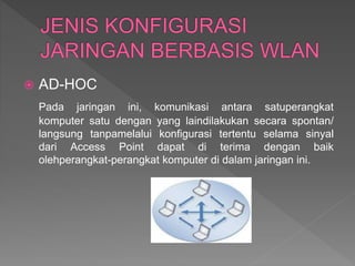  AD-HOC
Pada jaringan ini, komunikasi antara satuperangkat
komputer satu dengan yang laindilakukan secara spontan/
langsung tanpamelalui konfigurasi tertentu selama sinyal
dari Access Point dapat di terima dengan baik
olehperangkat-perangkat komputer di dalam jaringan ini.
 