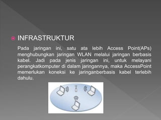  INFRASTRUKTUR
Pada jaringan ini, satu ata lebih Access Point(APs)
menghubungkan jaringan WLAN melalui jaringan berbasis
kabel. Jadi pada jenis jaringan ini, untuk melayani
perangkatkomputer di dalam jaringannya, maka AccessPoint
memerlukan koneksi ke jaringanberbasis kabel terlebih
dahulu.
 