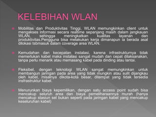  Mobilitas dan Produktivitas Tinggi, WLAN memungkinkan client untuk
mengakses informasi secara realtime sepanjang masih dalam jangkauan
WLAN, sehingga meningkatkan kualitas layanan dan
produktivitas.Pengguna bisa melakukan kerja dimanapun ia berada asal
dilokasi tsbmasuk dalam coverage area WLAN.
 Kemudahan dan kecepatan instalasi, karena infrastrukturnya tidak
memerlukan kabel maka instalasi sangat mudah dan cepat dilaksanakan,
tanpa perlu menarik atau memasang kabel pada dinding atau lantai.
 Fleksibel, dengan teknologi WLAN sangat memungkinkan untuk
membangun jaringan pada area yang tidak mungkin atau sulit dijangkau
oleh kabel, misalnya dikota-kota besar, ditempat yang tidak tersedia
insfrastruktur kabel.
 Menurunkan biaya kepemilikan, dengan satu access point sudah bisa
mencakup seluruh area dan biaya pemeliharaannya murah (hanya
mencakup stasiun sel bukan seperti pada jaringan kabel yang mencakup
keseluruhan kabel)
 