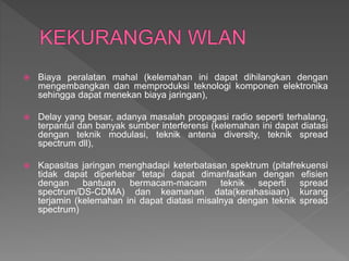  Biaya peralatan mahal (kelemahan ini dapat dihilangkan dengan
mengembangkan dan memproduksi teknologi komponen elektronika
sehingga dapat menekan biaya jaringan),
 Delay yang besar, adanya masalah propagasi radio seperti terhalang,
terpantul dan banyak sumber interferensi (kelemahan ini dapat diatasi
dengan teknik modulasi, teknik antena diversity, teknik spread
spectrum dll),
 Kapasitas jaringan menghadapi keterbatasan spektrum (pitafrekuensi
tidak dapat diperlebar tetapi dapat dimanfaatkan dengan efisien
dengan bantuan bermacam-macam teknik seperti spread
spectrum/DS-CDMA) dan keamanan data(kerahasiaan) kurang
terjamin (kelemahan ini dapat diatasi misalnya dengan teknik spread
spectrum)
 