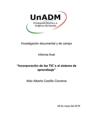 Investigación documental y de campo
Informe final
“Incorporación de las TIC´s al sistema de
aprendizaje”
Aldo Alberto Castillo Cisneros
28 de mayo del 2019
 